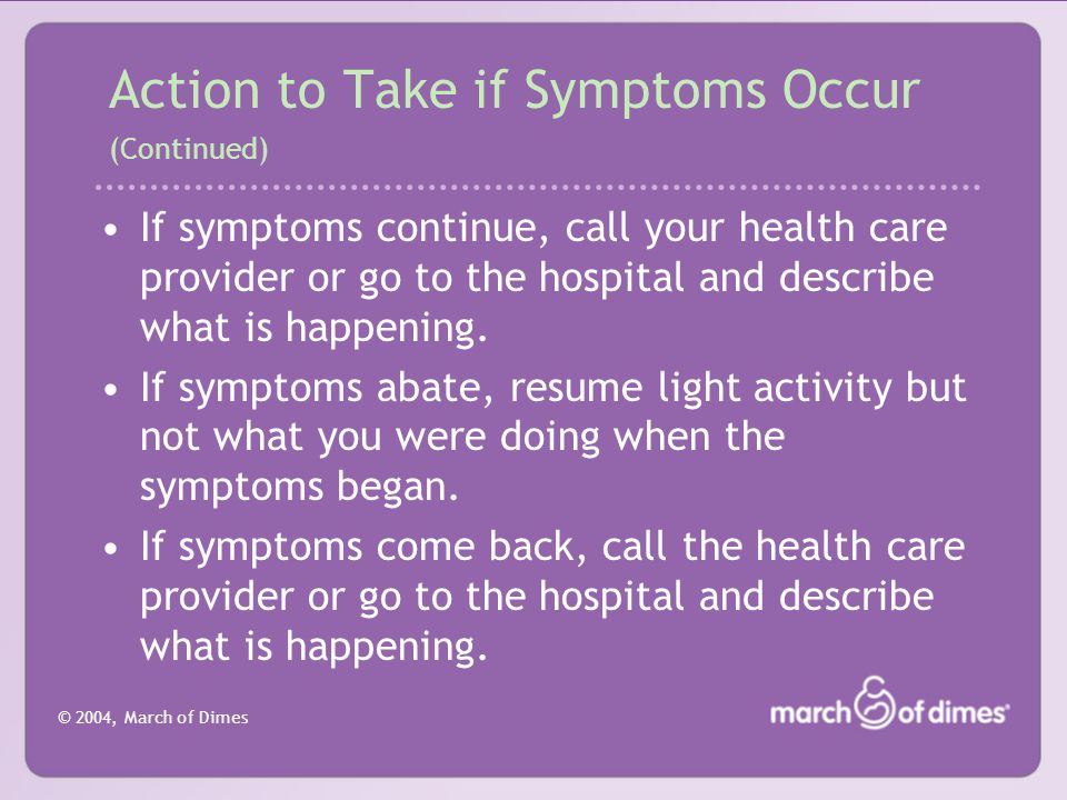 © 2004, March of Dimes Action to Take if Symptoms Occur (Continued) If symptoms continue, call your health care provider or go to the hospital and describe what is happening.