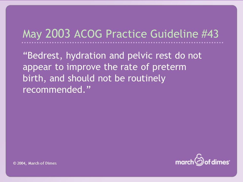 © 2004, March of Dimes May 2003 ACOG Practice Guideline #43 Bedrest, hydration and pelvic rest do not appear to improve the rate of preterm birth, and should not be routinely recommended.