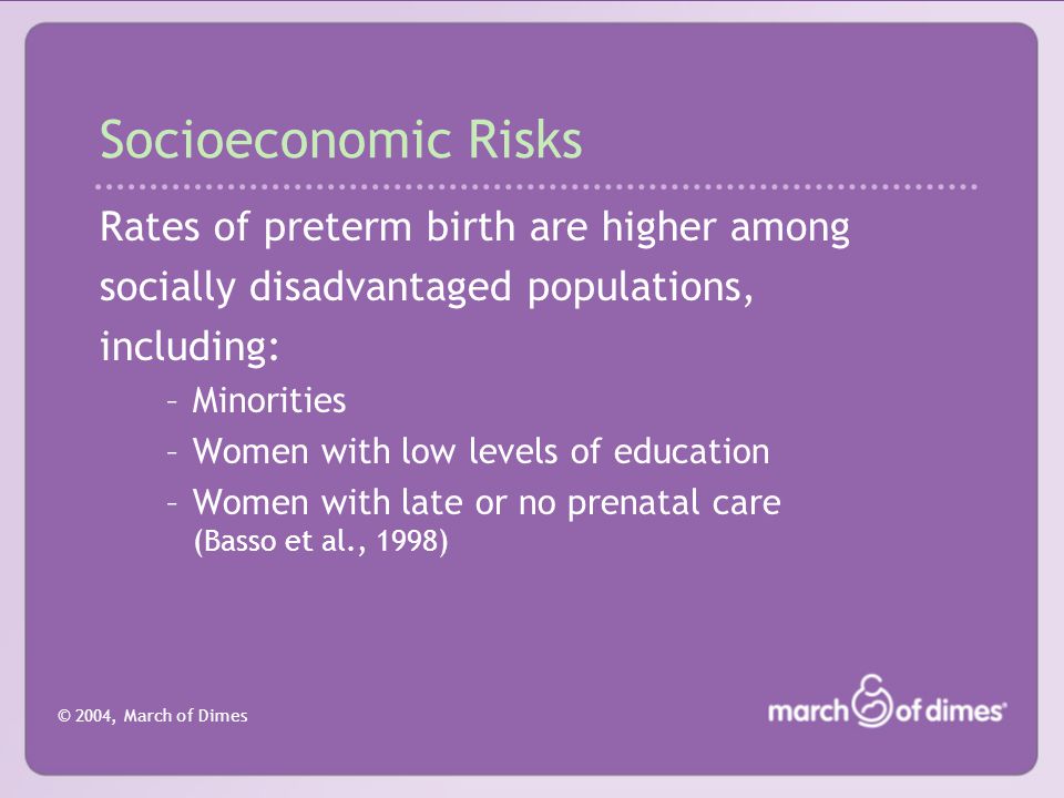 © 2004, March of Dimes Socioeconomic Risks Rates of preterm birth are higher among socially disadvantaged populations, including: –Minorities –Women with low levels of education –Women with late or no prenatal care (Basso et al., 1998)