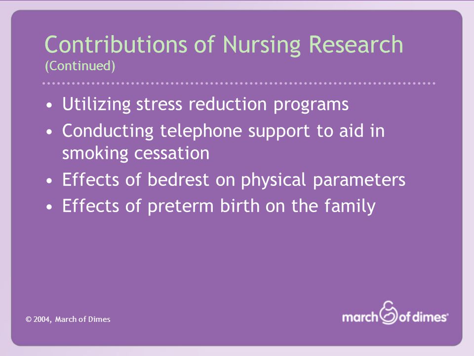 © 2004, March of Dimes Contributions of Nursing Research (Continued) Utilizing stress reduction programs Conducting telephone support to aid in smoking cessation Effects of bedrest on physical parameters Effects of preterm birth on the family