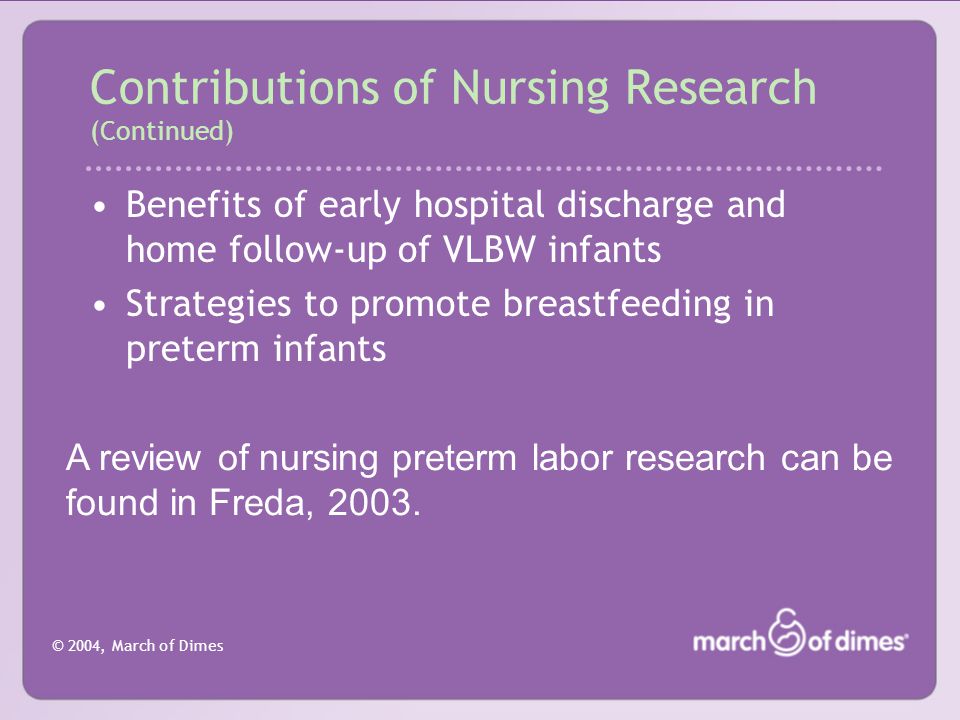 © 2004, March of Dimes Benefits of early hospital discharge and home follow-up of VLBW infants Strategies to promote breastfeeding in preterm infants Contributions of Nursing Research (Continued) A review of nursing preterm labor research can be found in Freda, 2003.