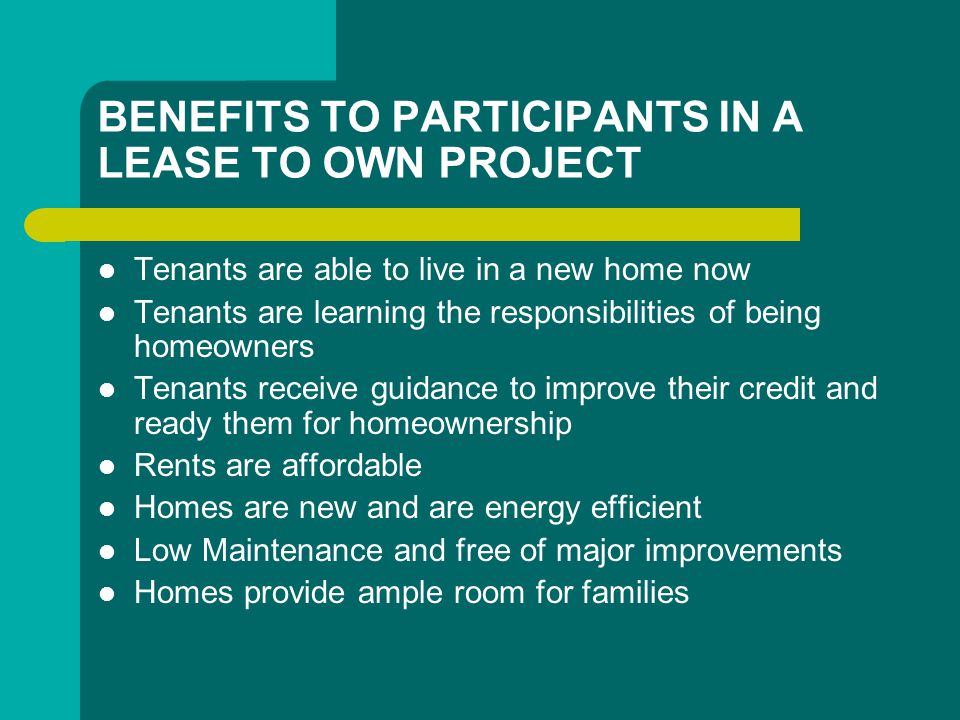 BENEFITS TO PARTICIPANTS IN A LEASE TO OWN PROJECT Tenants are able to live in a new home now Tenants are learning the responsibilities of being homeowners Tenants receive guidance to improve their credit and ready them for homeownership Rents are affordable Homes are new and are energy efficient Low Maintenance and free of major improvements Homes provide ample room for families