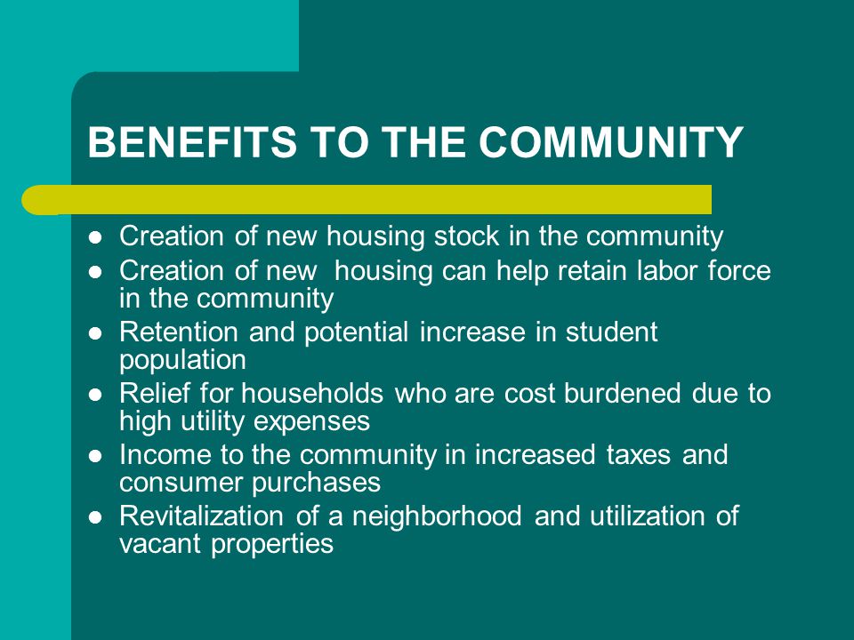 BENEFITS TO THE COMMUNITY Creation of new housing stock in the community Creation of new housing can help retain labor force in the community Retention and potential increase in student population Relief for households who are cost burdened due to high utility expenses Income to the community in increased taxes and consumer purchases Revitalization of a neighborhood and utilization of vacant properties