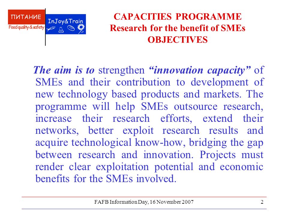 FAFB Information Day, 16 November CAPACITIES PROGRAMME Research for the benefit of SMEs OBJECTIVES The aim is to strengthen innovation capacity of SMEs and their contribution to development of new technology based products and markets.