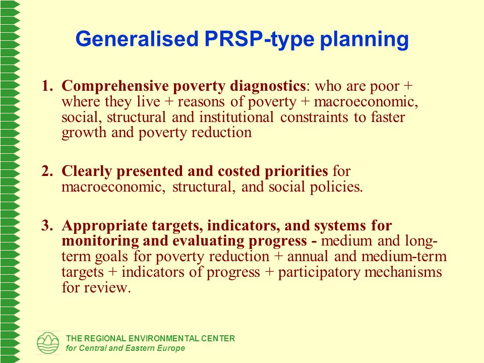 THE REGIONAL ENVIRONMENTAL CENTER for Central and Eastern Europe Generalised PRSP-type planning 1.Comprehensive poverty diagnostics: who are poor + where they live + reasons of poverty + macroeconomic, social, structural and institutional constraints to faster growth and poverty reduction 2.Clearly presented and costed priorities for macroeconomic, structural, and social policies.