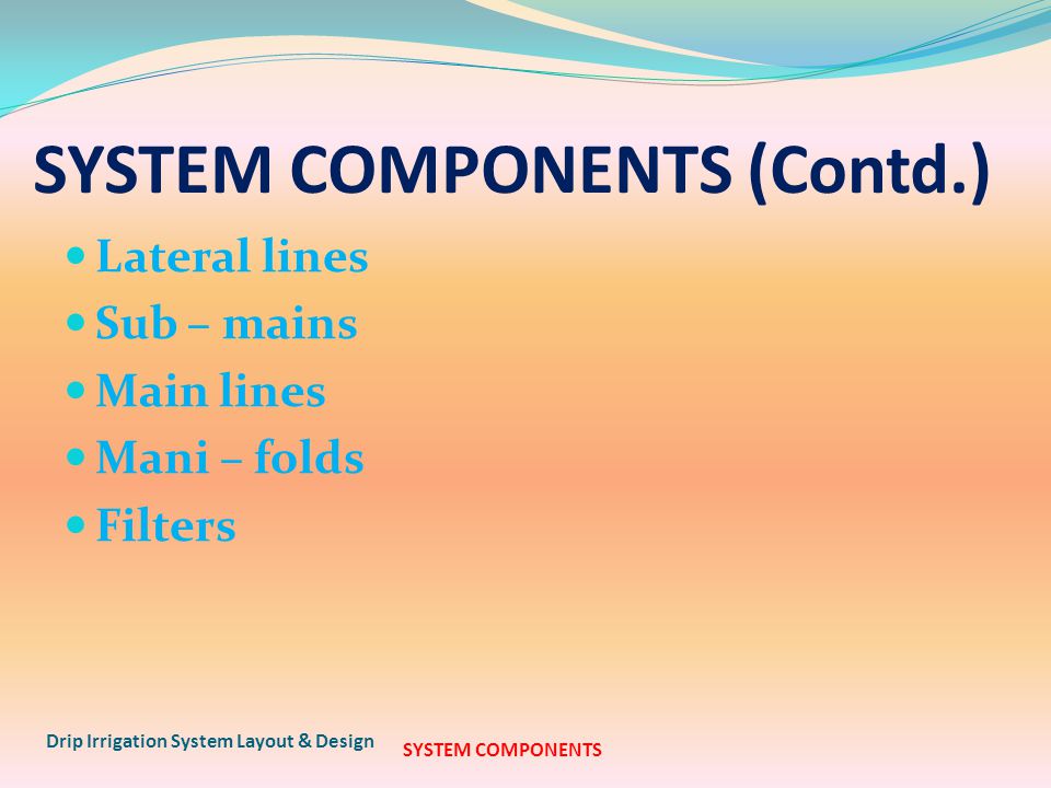 SYSTEM COMPONENTS (Contd.) Lateral lines Sub – mains Main lines Mani – folds Filters Drip Irrigation System Layout & Design SYSTEM COMPONENTS
