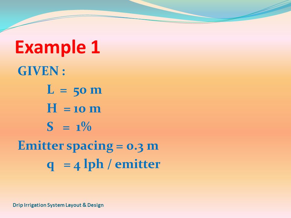 Example 1 GIVEN : L = 50 m H = 10 m S = 1% Emitter spacing = 0.3 m q = 4 lph / emitter Drip Irrigation System Layout & Design