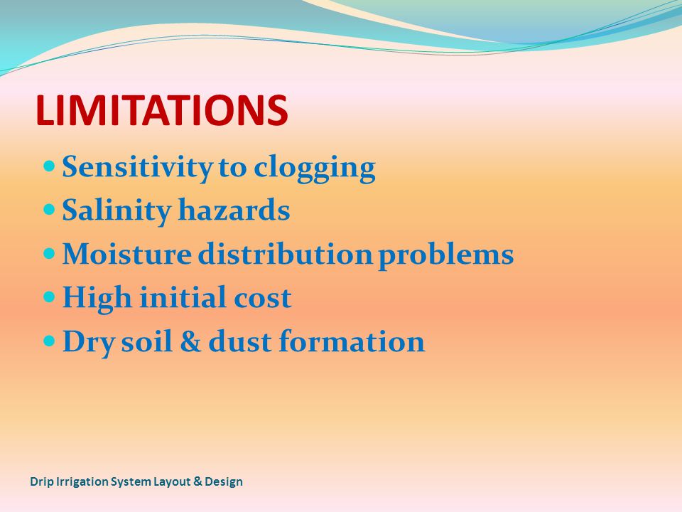 LIMITATIONS Sensitivity to clogging Salinity hazards Moisture distribution problems High initial cost Dry soil & dust formation Drip Irrigation System Layout & Design