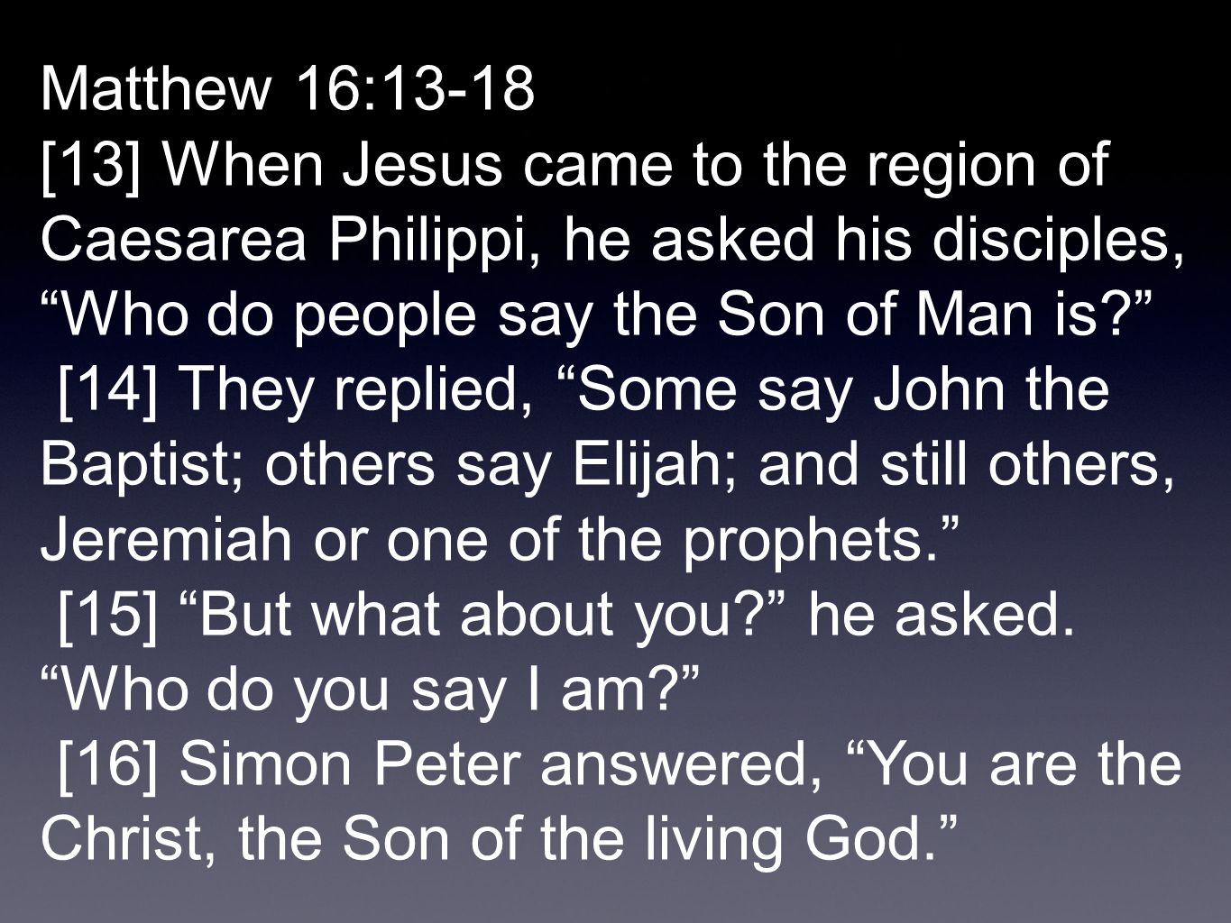 Matthew 16:13-18 [13] When Jesus came to the region of Caesarea Philippi, he asked his disciples, Who do people say the Son of Man is [14] They replied, Some say John the Baptist; others say Elijah; and still others, Jeremiah or one of the prophets. [15] But what about you he asked.