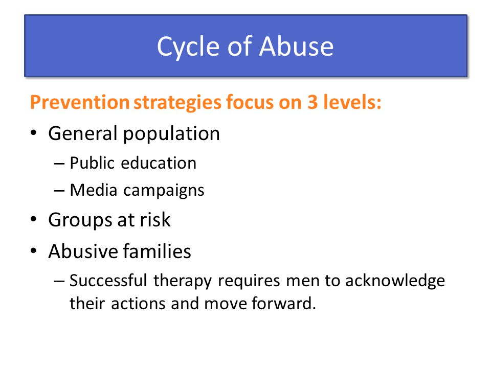 Cycle of Abuse Prevention strategies focus on 3 levels: General population – Public education – Media campaigns Groups at risk Abusive families – Successful therapy requires men to acknowledge their actions and move forward.