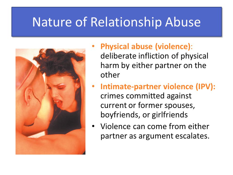 Nature of Relationship Abuse Physical abuse (violence): deliberate infliction of physical harm by either partner on the other Intimate-partner violence (IPV): crimes committed against current or former spouses, boyfriends, or girlfriends Violence can come from either partner as argument escalates.