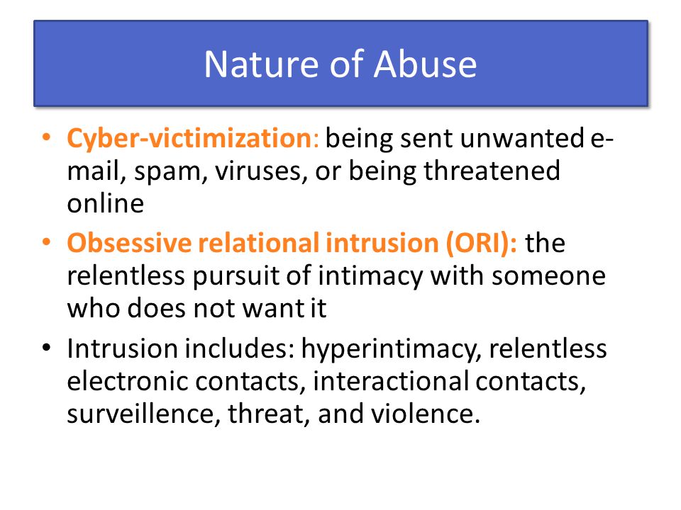 Nature of Abuse Cyber-victimization: being sent unwanted e- mail, spam, viruses, or being threatened online Obsessive relational intrusion (ORI): the relentless pursuit of intimacy with someone who does not want it Intrusion includes: hyperintimacy, relentless electronic contacts, interactional contacts, surveillence, threat, and violence.
