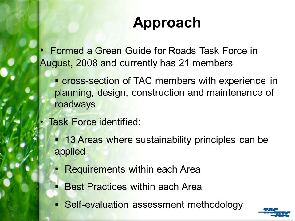 Approach Formed a Green Guide for Roads Task Force in August, 2008 and currently has 21 members  cross-section of TAC members with experience in planning, design, construction and maintenance of roadways Task Force identified:  13 Areas where sustainability principles can be applied  Requirements within each Area  Best Practices within each Area  Self-evaluation assessment methodology