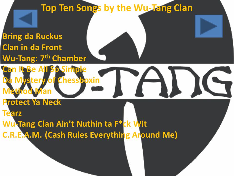 Top Ten Songs by the Wu-Tang Clan Bring da Ruckus Clan in da Front Wu-Tang: 7 th Chamber Can It Be All So Simple Da Mystery of Chessboxin Method Man Protect Ya Neck Tearz Wu-Tang Clan Ain’t Nuthin ta F*ck Wit C.R.E.A.M.