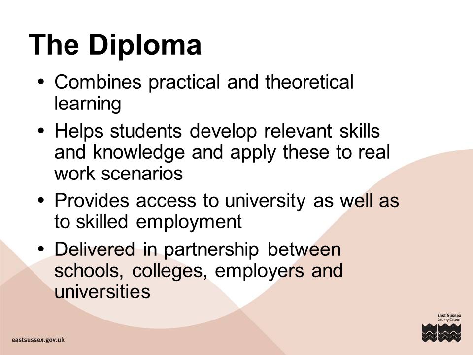 The Diploma  Combines practical and theoretical learning  Helps students develop relevant skills and knowledge and apply these to real work scenarios  Provides access to university as well as to skilled employment  Delivered in partnership between schools, colleges, employers and universities