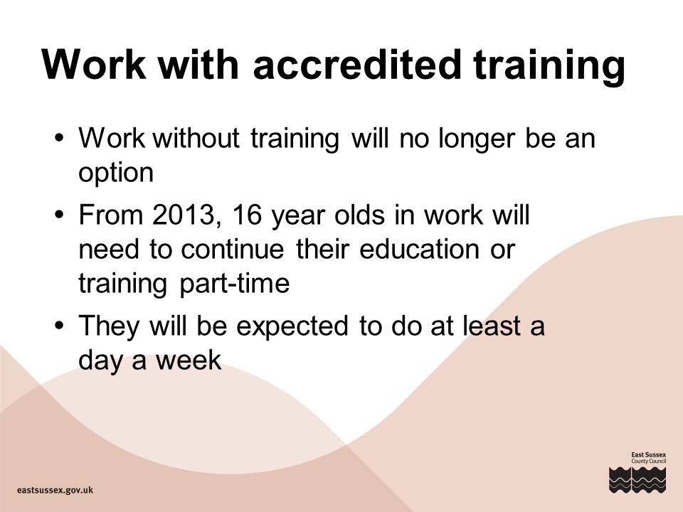 Work with accredited training  Work without training will no longer be an option  From 2013, 16 year olds in work will need to continue their education or training part-time  They will be expected to do at least a day a week