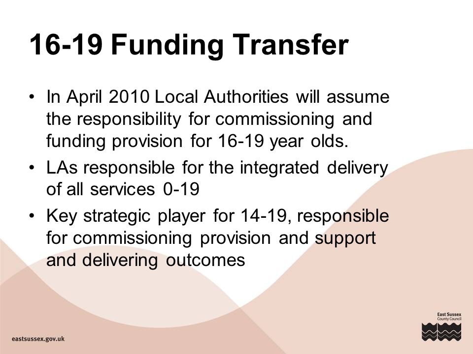 16-19 Funding Transfer In April 2010 Local Authorities will assume the responsibility for commissioning and funding provision for year olds.