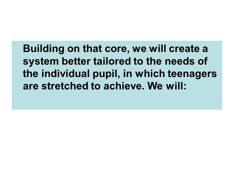 Building on that core, we will create a system better tailored to the needs of the individual pupil, in which teenagers are stretched to achieve.