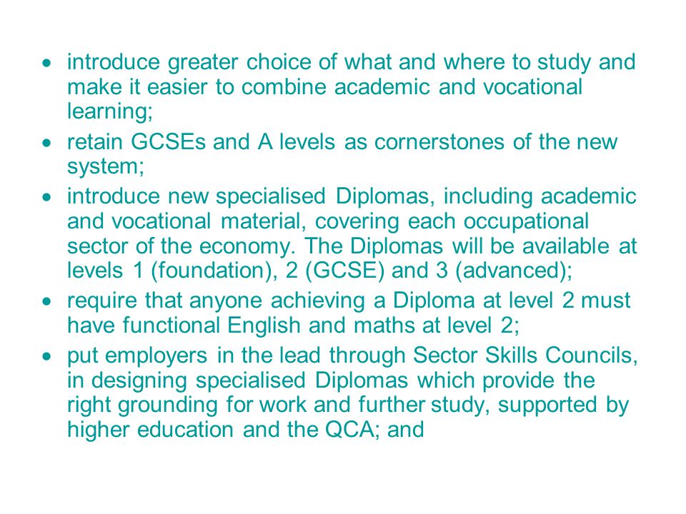  introduce greater choice of what and where to study and make it easier to combine academic and vocational learning;  retain GCSEs and A levels as cornerstones of the new system;  introduce new specialised Diplomas, including academic and vocational material, covering each occupational sector of the economy.