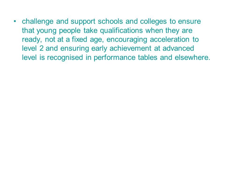challenge and support schools and colleges to ensure that young people take qualifications when they are ready, not at a fixed age, encouraging acceleration to level 2 and ensuring early achievement at advanced level is recognised in performance tables and elsewhere.