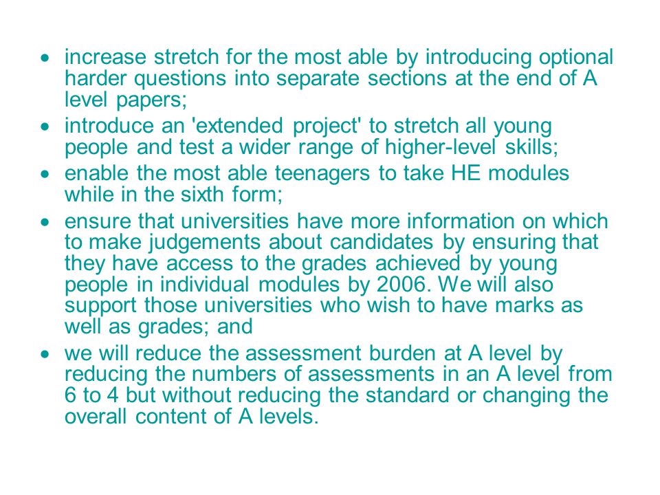  increase stretch for the most able by introducing optional harder questions into separate sections at the end of A level papers;  introduce an extended project to stretch all young people and test a wider range of higher-level skills;  enable the most able teenagers to take HE modules while in the sixth form;  ensure that universities have more information on which to make judgements about candidates by ensuring that they have access to the grades achieved by young people in individual modules by 2006.