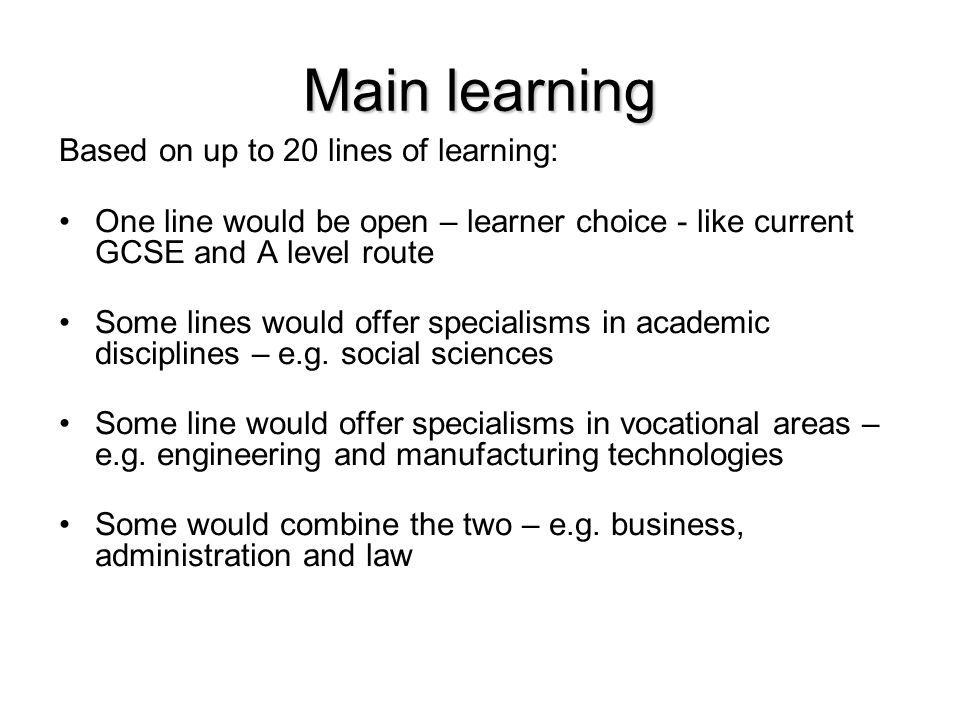 Main learning Based on up to 20 lines of learning: One line would be open – learner choice - like current GCSE and A level route Some lines would offer specialisms in academic disciplines – e.g.