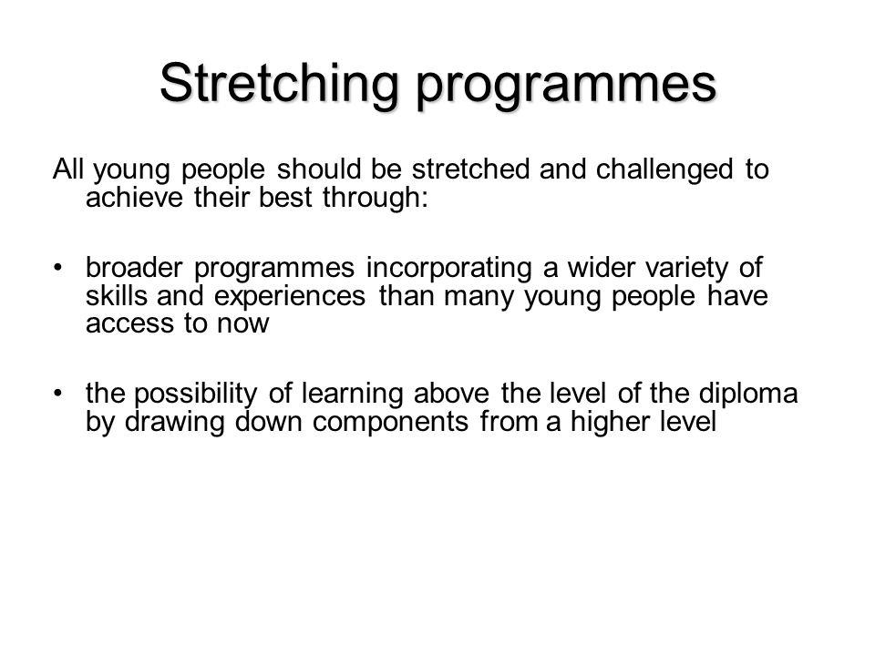 Stretching programmes All young people should be stretched and challenged to achieve their best through: broader programmes incorporating a wider variety of skills and experiences than many young people have access to now the possibility of learning above the level of the diploma by drawing down components from a higher level