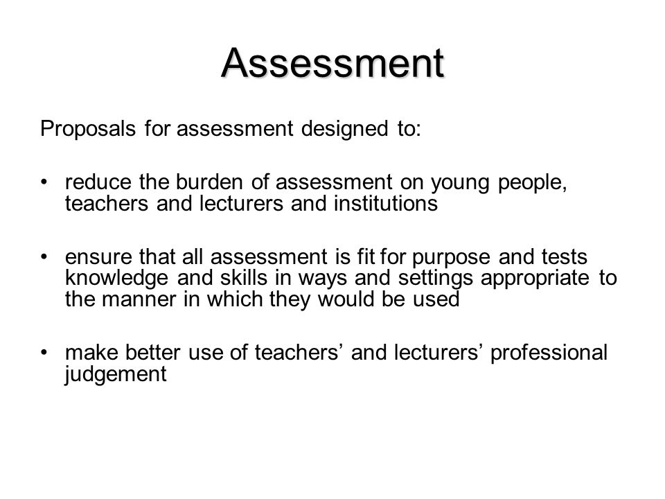 Assessment Proposals for assessment designed to: reduce the burden of assessment on young people, teachers and lecturers and institutions ensure that all assessment is fit for purpose and tests knowledge and skills in ways and settings appropriate to the manner in which they would be used make better use of teachers’ and lecturers’ professional judgement