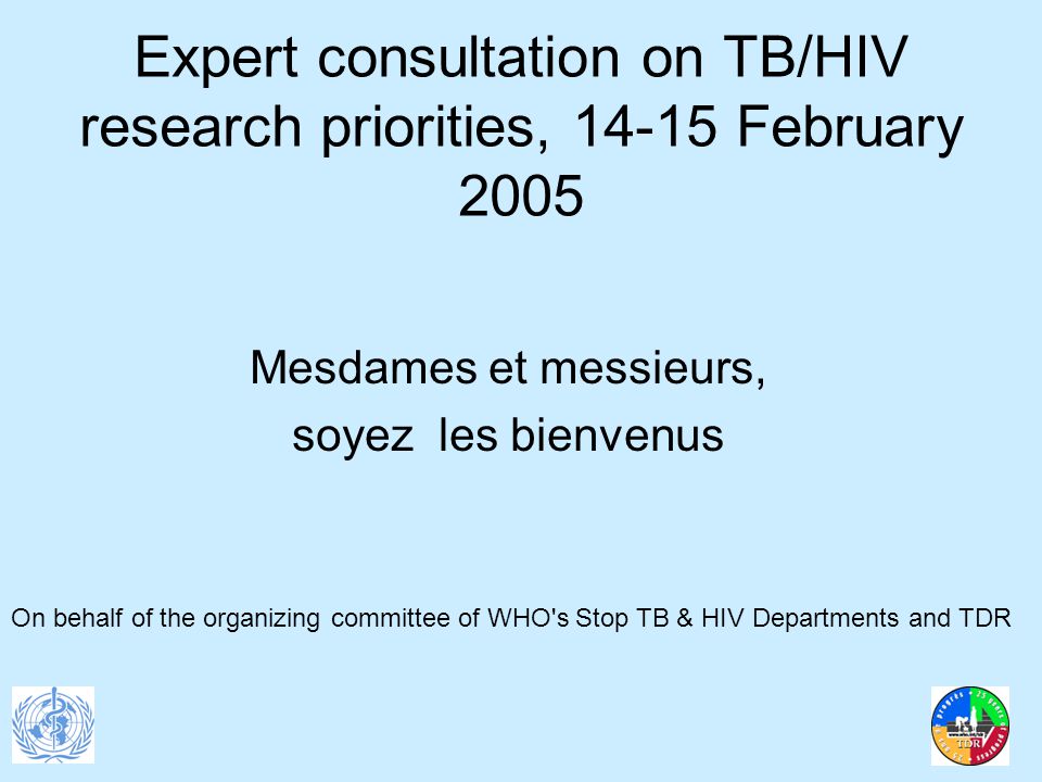 Expert consultation on TB/HIV research priorities, February 2005 Mesdames et messieurs, soyez les bienvenus On behalf of the organizing committee of WHO s Stop TB & HIV Departments and TDR