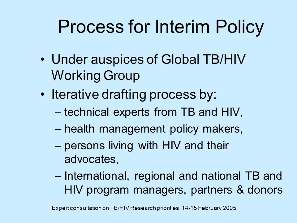 Expert consultation on TB/HIV Research priorities, February 2005 Process for Interim Policy Under auspices of Global TB/HIV Working Group Iterative drafting process by: –technical experts from TB and HIV, –health management policy makers, –persons living with HIV and their advocates, –International, regional and national TB and HIV program managers, partners & donors