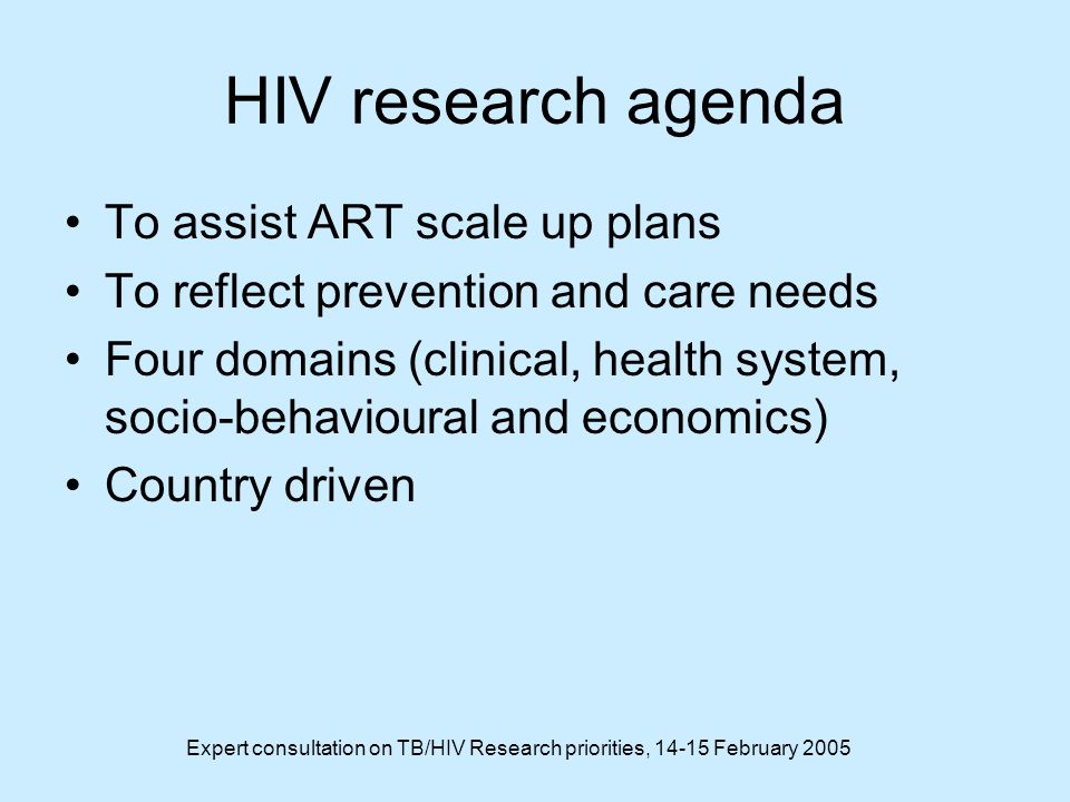 Expert consultation on TB/HIV Research priorities, February 2005 HIV research agenda To assist ART scale up plans To reflect prevention and care needs Four domains (clinical, health system, socio-behavioural and economics) Country driven