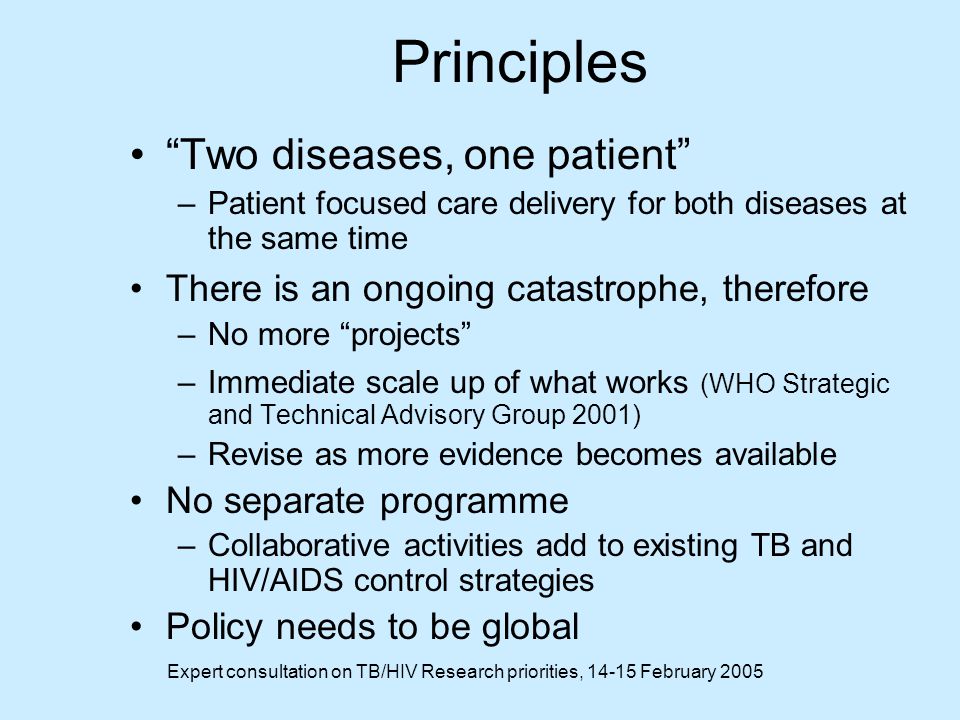 Expert consultation on TB/HIV Research priorities, February 2005 Principles Two diseases, one patient –Patient focused care delivery for both diseases at the same time There is an ongoing catastrophe, therefore –No more projects –Immediate scale up of what works (WHO Strategic and Technical Advisory Group 2001) –Revise as more evidence becomes available No separate programme –Collaborative activities add to existing TB and HIV/AIDS control strategies Policy needs to be global
