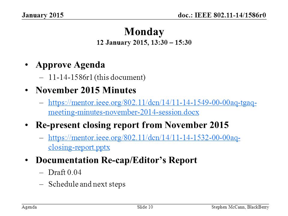 doc.: IEEE /1586r0 Agenda January 2015 Stephen McCann, BlackBerrySlide 10 Approve Agenda – r1 (this document) November 2015 Minutes –  meeting-minutes-november-2014-session.docxhttps://mentor.ieee.org/802.11/dcn/14/ aq-tgaq- meeting-minutes-november-2014-session.docx Re-present closing report from November 2015 –  closing-report.pptxhttps://mentor.ieee.org/802.11/dcn/14/ aq- closing-report.pptx Documentation Re-cap/Editor’s Report –Draft 0.04 –Schedule and next steps Monday 12 January 2015, 13:30 – 15:30