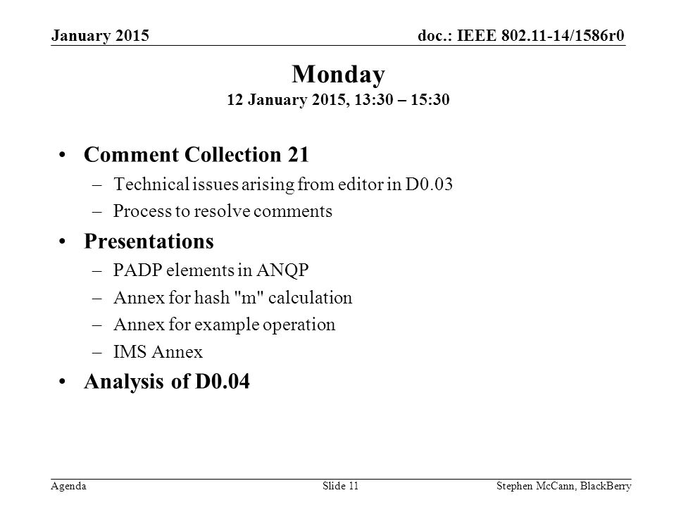 doc.: IEEE /1586r0 Agenda January 2015 Stephen McCann, BlackBerrySlide 11 Comment Collection 21 –Technical issues arising from editor in D0.03 –Process to resolve comments Presentations –PADP elements in ANQP –Annex for hash m calculation –Annex for example operation –IMS Annex Analysis of D0.04 Monday 12 January 2015, 13:30 – 15:30