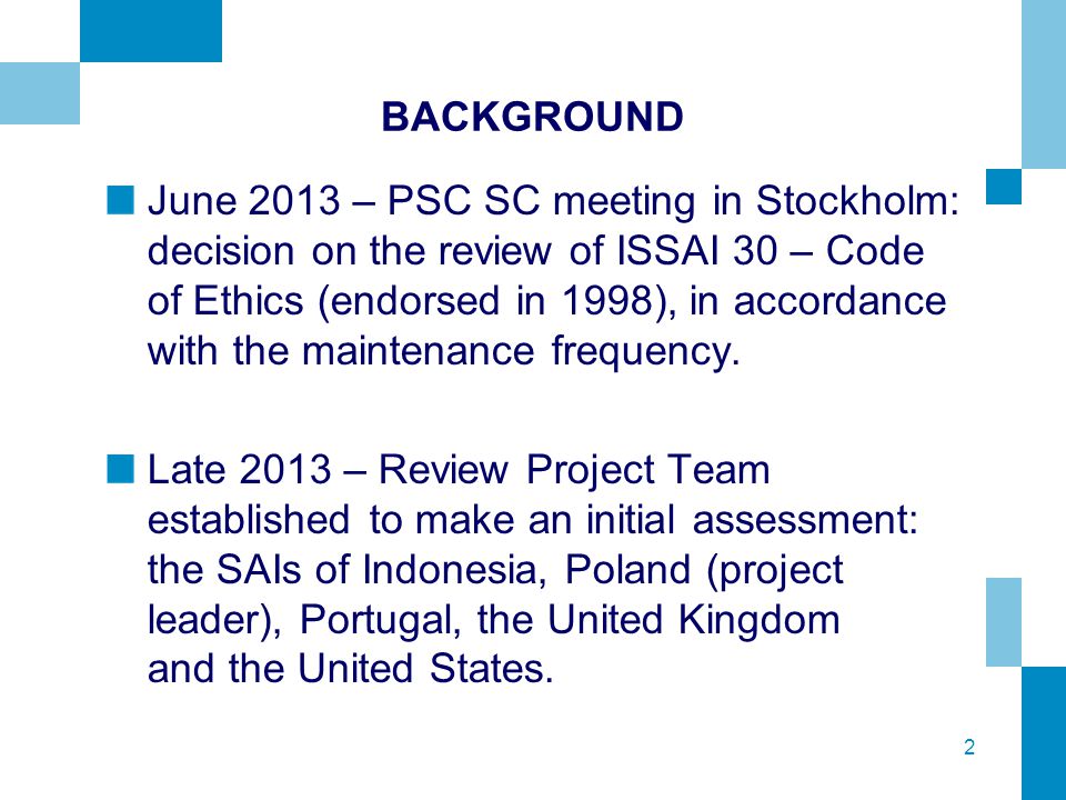 2 BACKGROUND June 2013 – PSC SC meeting in Stockholm: decision on the review of ISSAI 30 – Code of Ethics (endorsed in 1998), in accordance with the maintenance frequency.