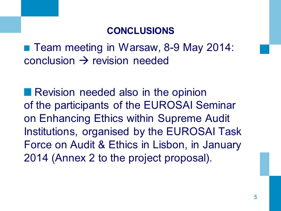 5 CONCLUSIONS Team meeting in Warsaw, 8-9 May 2014: conclusion  revision needed Revision needed also in the opinion of the participants of the EUROSAI Seminar on Enhancing Ethics within Supreme Audit Institutions, organised by the EUROSAI Task Force on Audit & Ethics in Lisbon, in January 2014 (Annex 2 to the project proposal).