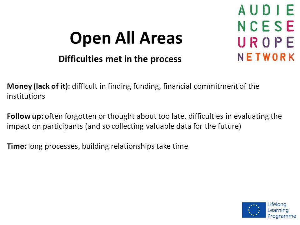 Open All Areas Money (lack of it): difficult in finding funding, financial commitment of the institutions Follow up: often forgotten or thought about too late, difficulties in evaluating the impact on participants (and so collecting valuable data for the future) Time: long processes, building relationships take time Difficulties met in the process