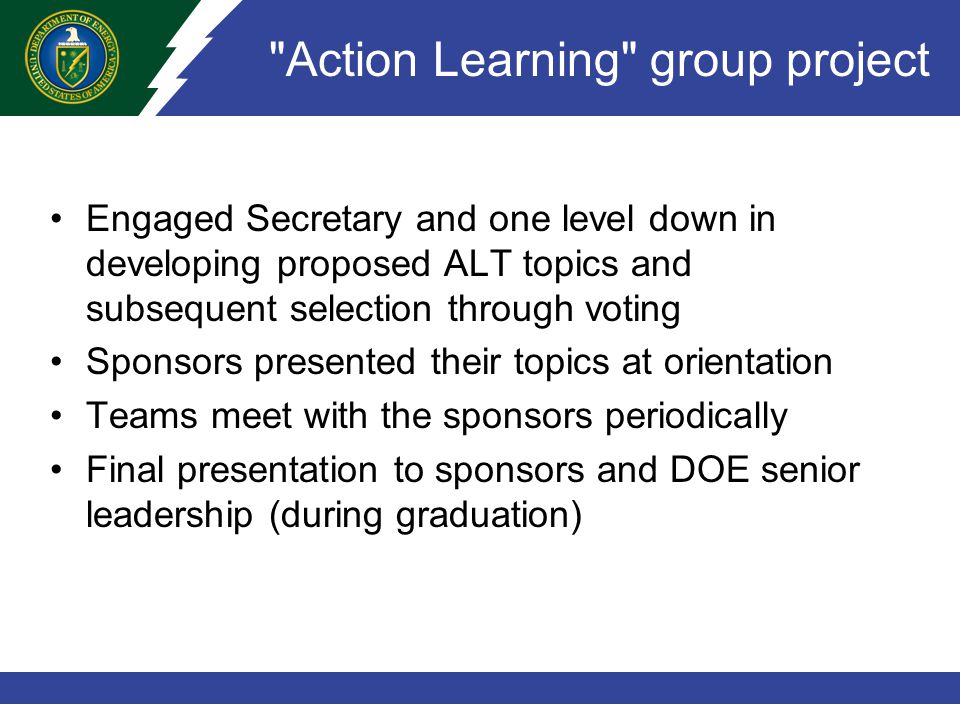 Action Learning group project Engaged Secretary and one level down in developing proposed ALT topics and subsequent selection through voting Sponsors presented their topics at orientation Teams meet with the sponsors periodically Final presentation to sponsors and DOE senior leadership (during graduation)