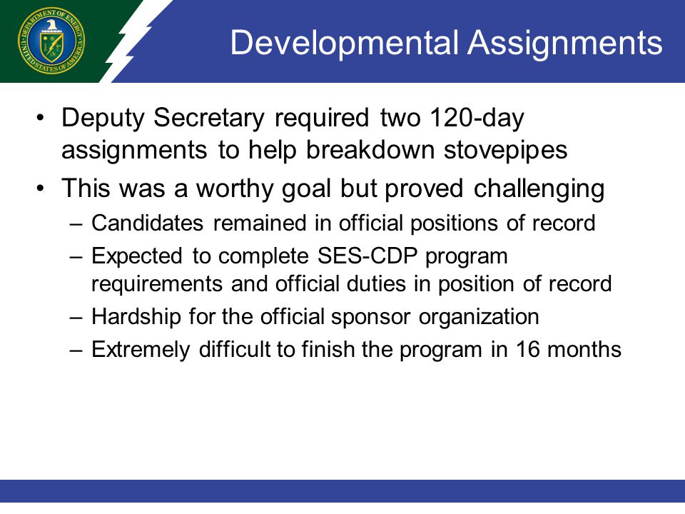 Developmental Assignments Deputy Secretary required two 120-day assignments to help breakdown stovepipes This was a worthy goal but proved challenging –Candidates remained in official positions of record –Expected to complete SES-CDP program requirements and official duties in position of record –Hardship for the official sponsor organization –Extremely difficult to finish the program in 16 months