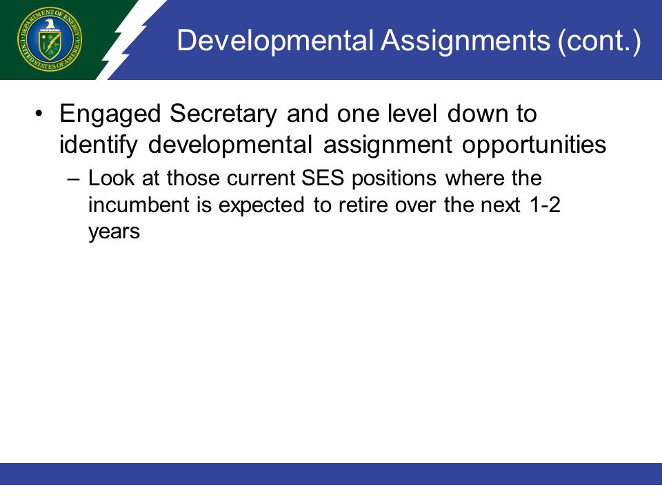 Developmental Assignments (cont.) Engaged Secretary and one level down to identify developmental assignment opportunities –Look at those current SES positions where the incumbent is expected to retire over the next 1-2 years