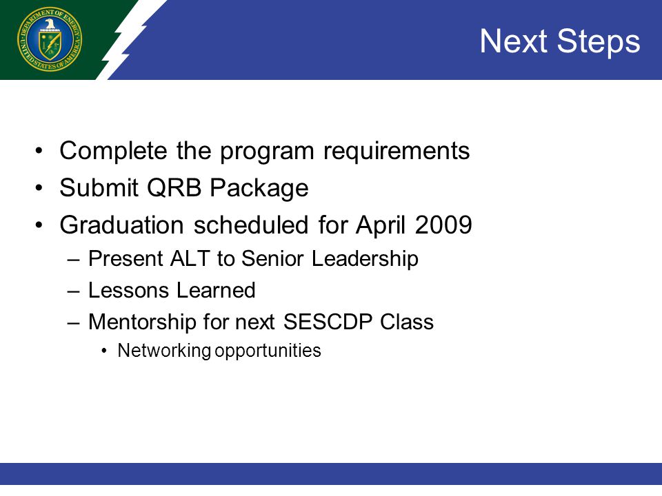Next Steps Complete the program requirements Submit QRB Package Graduation scheduled for April 2009 –Present ALT to Senior Leadership –Lessons Learned –Mentorship for next SESCDP Class Networking opportunities