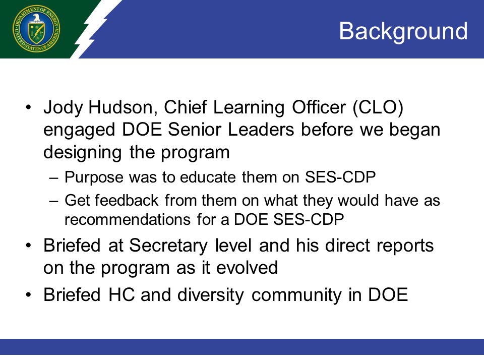 Background Jody Hudson, Chief Learning Officer (CLO) engaged DOE Senior Leaders before we began designing the program –Purpose was to educate them on SES-CDP –Get feedback from them on what they would have as recommendations for a DOE SES-CDP Briefed at Secretary level and his direct reports on the program as it evolved Briefed HC and diversity community in DOE