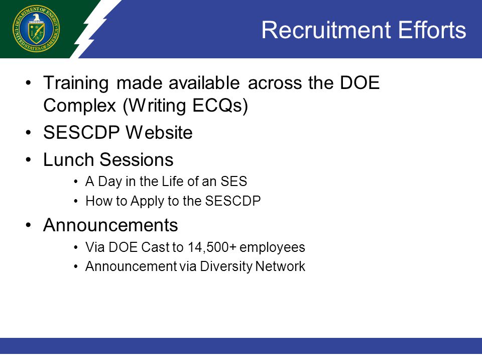 Recruitment Efforts Training made available across the DOE Complex (Writing ECQs) SESCDP Website Lunch Sessions A Day in the Life of an SES How to Apply to the SESCDP Announcements Via DOE Cast to 14,500+ employees Announcement via Diversity Network