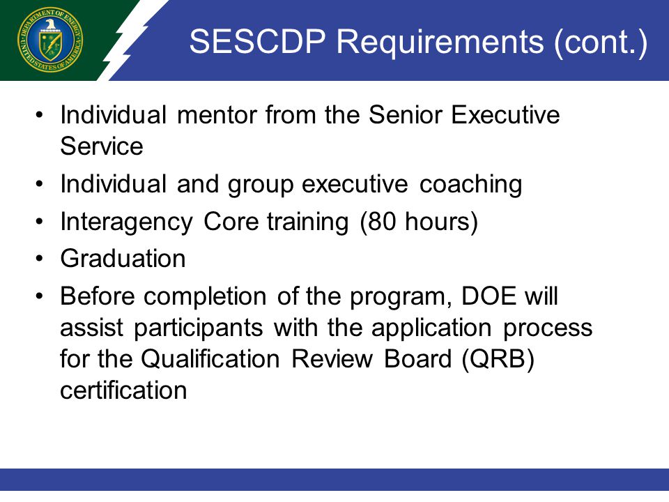 SESCDP Requirements (cont.) Individual mentor from the Senior Executive Service Individual and group executive coaching Interagency Core training (80 hours) Graduation Before completion of the program, DOE will assist participants with the application process for the Qualification Review Board (QRB) certification