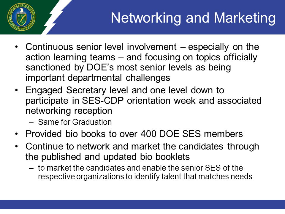 Networking and Marketing Continuous senior level involvement – especially on the action learning teams – and focusing on topics officially sanctioned by DOE’s most senior levels as being important departmental challenges Engaged Secretary level and one level down to participate in SES-CDP orientation week and associated networking reception –Same for Graduation Provided bio books to over 400 DOE SES members Continue to network and market the candidates through the published and updated bio booklets –to market the candidates and enable the senior SES of the respective organizations to identify talent that matches needs
