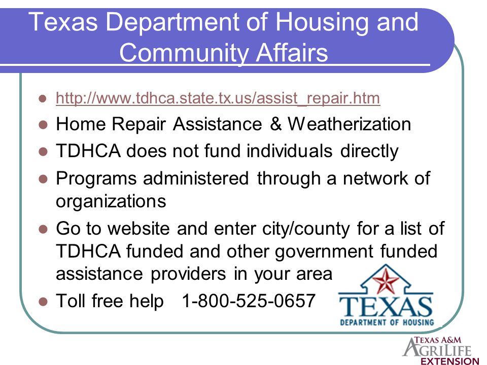 Texas Department of Housing and Community Affairs   Home Repair Assistance & Weatherization TDHCA does not fund individuals directly Programs administered through a network of organizations Go to website and enter city/county for a list of TDHCA funded and other government funded assistance providers in your area Toll free help