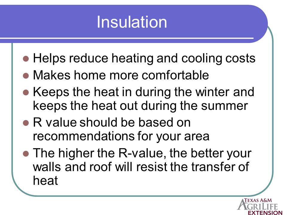 Insulation Helps reduce heating and cooling costs Makes home more comfortable Keeps the heat in during the winter and keeps the heat out during the summer R value should be based on recommendations for your area The higher the R-value, the better your walls and roof will resist the transfer of heat