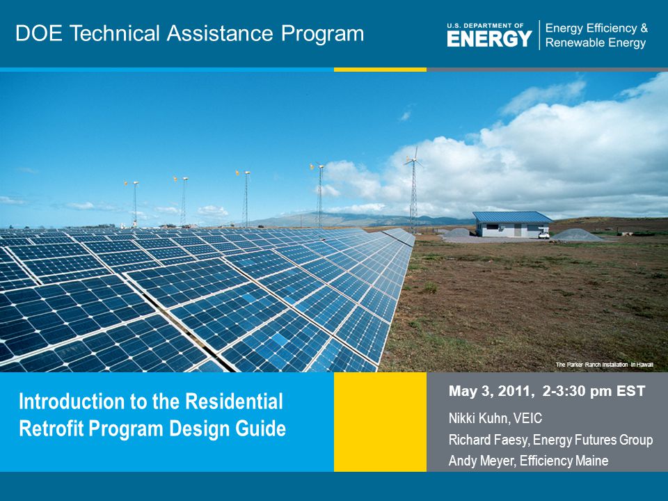 1 | Program Name or Ancillary Texteere.energy.gov The Parker Ranch installation in Hawaii DOE Technical Assistance Program Introduction to the Residential Retrofit Program Design Guide May 3, 2011, 2-3:30 pm EST Nikki Kuhn, VEIC Richard Faesy, Energy Futures Group Andy Meyer, Efficiency Maine
