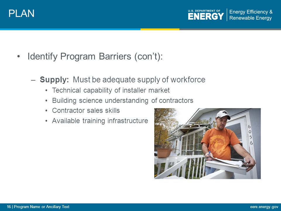 16 | Program Name or Ancillary Texteere.energy.gov Identify Program Barriers (con’t): –Supply: Must be adequate supply of workforce Technical capability of installer market Building science understanding of contractors Contractor sales skills Available training infrastructure PLAN