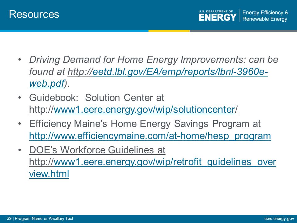 39 | Program Name or Ancillary Texteere.energy.gov Driving Demand for Home Energy Improvements: can be found at   web.pdf).eetd.lbl.gov/EA/emp/reports/lbnl-3960e- web.pdf Guidebook: Solution Center at   Efficiency Maine’s Home Energy Savings Program at     DOE’s Workforce Guidelines at   view.htmlwww1.eere.energy.gov/wip/retrofit_guidelines_over view.html Resources